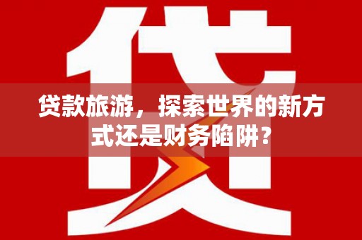 余干贷款旅游，探索世界的新方式还是财务陷阱？